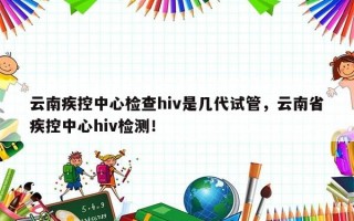 云南疾控中心检查hiv是几代试管，云南省疾控中心hiv检测！