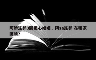 阿娇冻卵3颗担心婚姻，阿sa冻卵 在哪家医院？