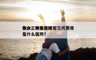 衡水三甲医院试管三代费用
多少，衡水三院是什么医院？