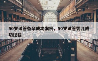 50岁试管备孕成功案例，50岁试管婴儿成功经验