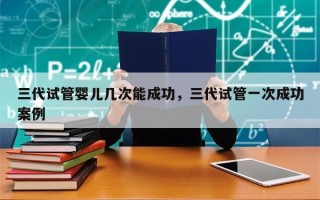 三代试管婴儿几次能成功，三代试管一次成功案例