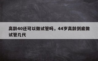 高龄40还可以做试管吗，44岁高龄到底做试管几代