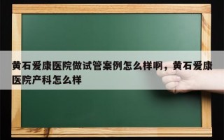 黄石爱康医院做试管案例怎么样啊，黄石爱康医院产科怎么样