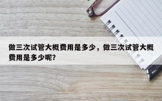 做三次试管大概费用是多少，做三次试管大概费用是多少呢？