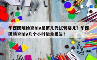 华西医院检查hiv是第几代试管婴儿？华西医院查hiv几个小时能拿报告？