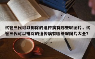 试管三代可以排除的遗传病有哪些呢图片，试管三代可以排除的遗传病有哪些呢图片大全？