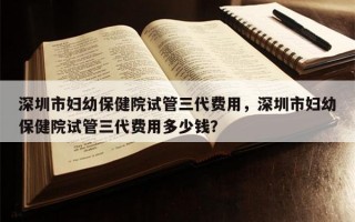 深圳市妇幼保健院试管三代费用，深圳市妇幼保健院试管三代费用多少钱？