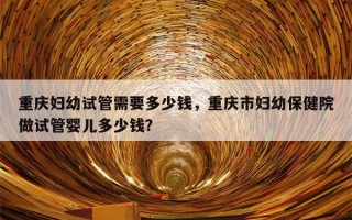 重庆妇幼试管需要多少钱，重庆市妇幼保健院做试管婴儿多少钱？