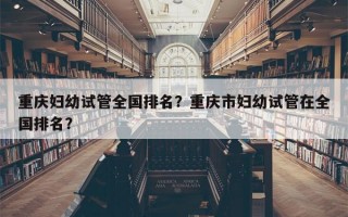 重庆妇幼试管全国排名？重庆市妇幼试管在全国排名？