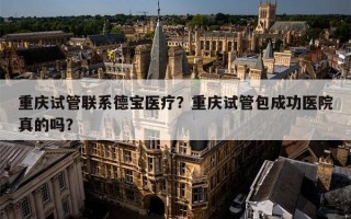 重庆试管联系德宝医疗？重庆试管包成功医院真的吗？