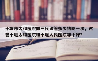 十堰市太和医院做三代试管多少钱啊一次，试管十堰太和医院和十堰人民医院哪个好？