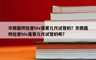 华西医院检查hiv是第几代试管的？华西医院检查hiv是第几代试管的呢？