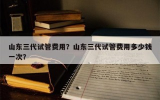 山东三代试管费用？山东三代试管费用多少钱一次？