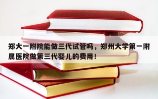 郑大一附院能做三代试管吗，郑州大学第一附属医院做第三代婴儿的费用！