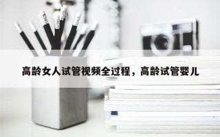 高龄女人试管视频全过程，高龄试管婴儿