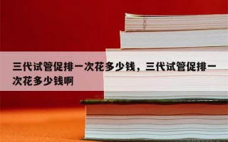 三代试管促排一次花多少钱，三代试管促排一次花多少钱啊