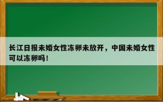 长江日报未婚女性冻卵未放开，中国未婚女性可以冻卵吗！