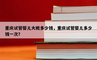 重庆试管婴儿大概多少钱，重庆试管婴儿多少钱一次？