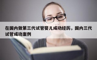 在国内做第三代试管婴儿成功经历，国内三代试管成功案例