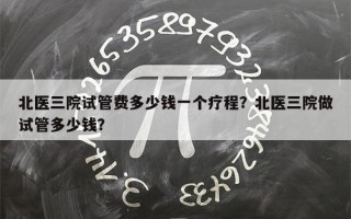 北医三院试管费多少钱一个疗程？北医三院做试管多少钱？