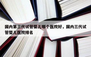 国内第三代试管婴儿哪个医院好，国内三代试管婴儿医院排名